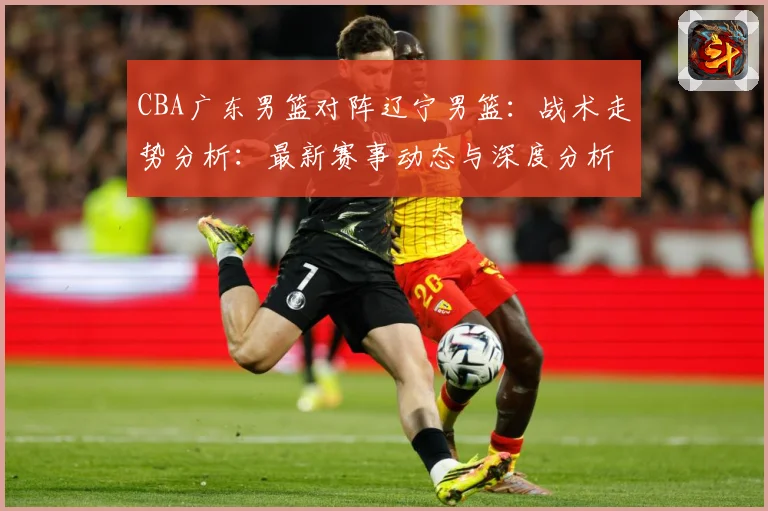 CBA广东男篮对阵辽宁男篮：战术走势分析：最新赛事动态与深度分析