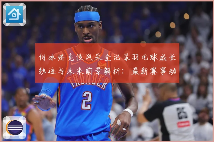 何冰娇竞技风采全记录羽毛球成长轨迹与未来前景解析：最新赛事动态与深度分析