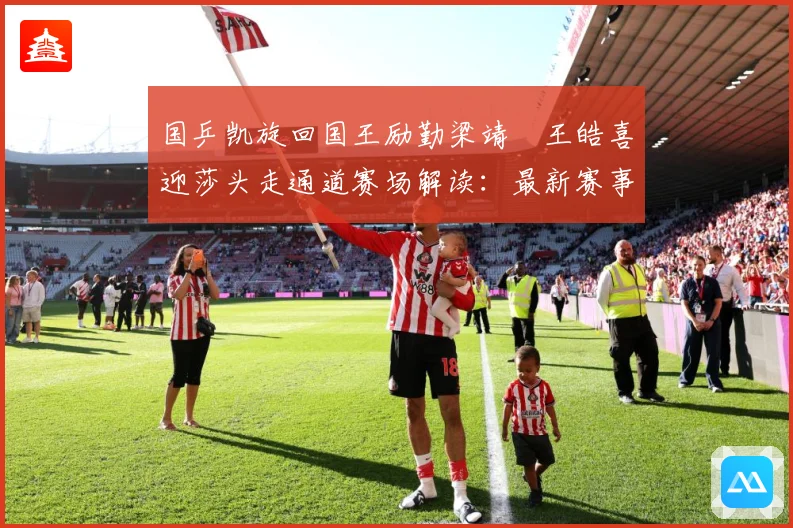 国乒凯旋回国王励勤梁靖崑王皓喜迎莎头走通道赛场解读：最新赛事动态与深度分析