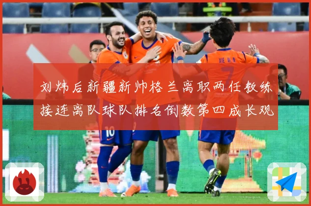 刘炜后新疆新帅格兰离职两任教练接连离队球队排名倒数第四成长观察：最新赛事动态与深度分析