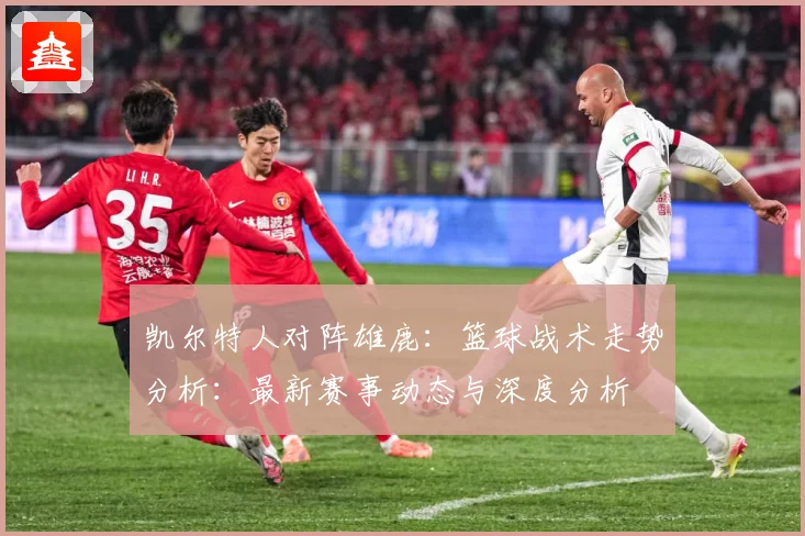 凯尔特人对阵雄鹿：篮球战术走势分析：最新赛事动态与深度分析