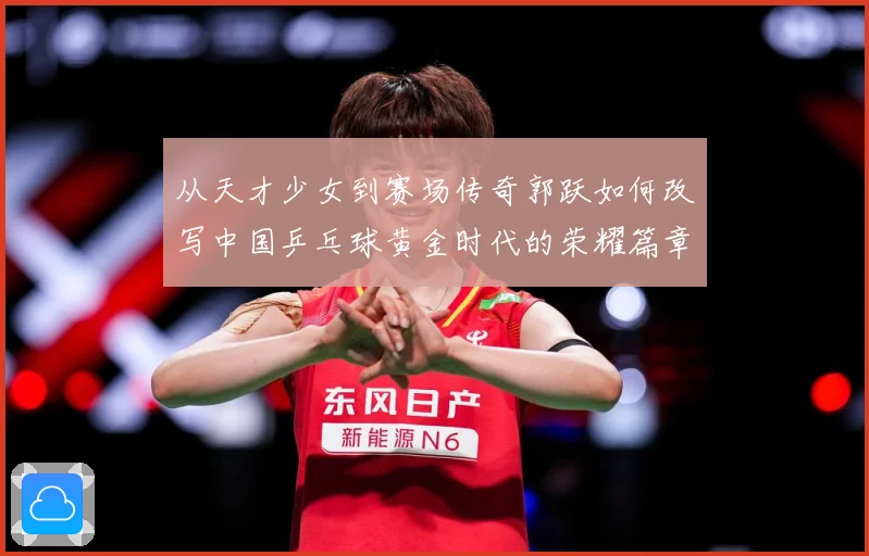 从天才少女到赛场传奇郭跃如何改写中国乒乓球黄金时代的荣耀篇章解析：最新赛事动态与深度分析