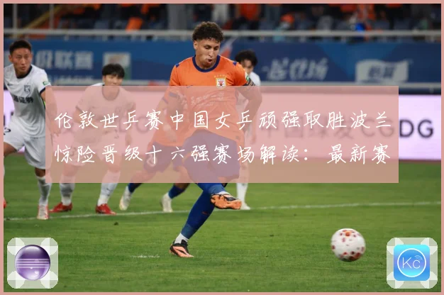 伦敦世乒赛中国女乒顽强取胜波兰惊险晋级十六强赛场解读：最新赛事动态与深度分析