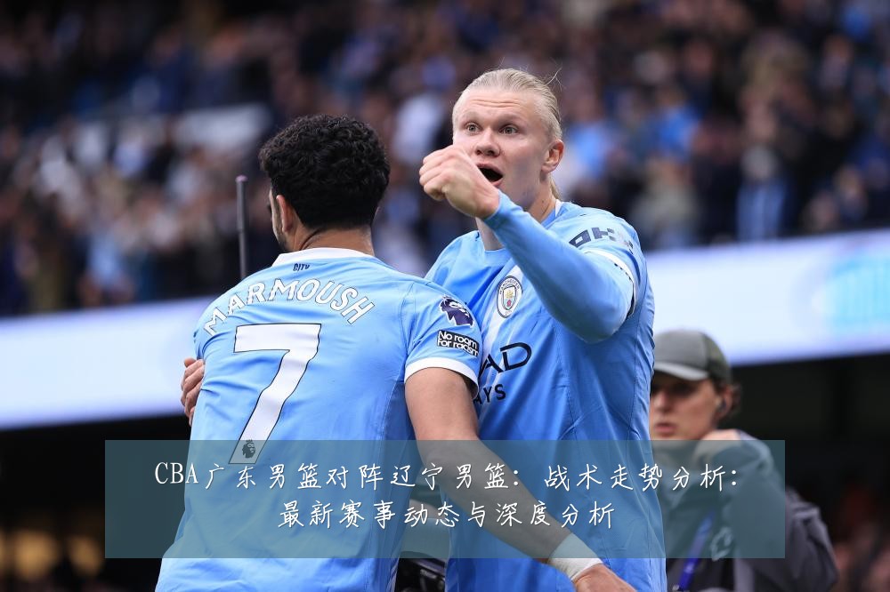 CBA广东男篮对阵辽宁男篮:战术走势分析:最新赛事动态与深度分析