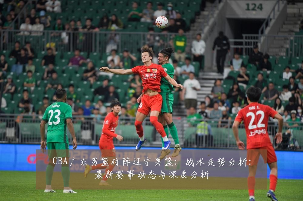 CBA广东男篮对阵辽宁男篮:战术走势分析:最新赛事动态与深度分析