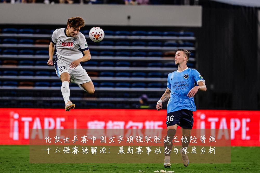 伦敦世乒赛中国女乒顽强取胜波兰惊险晋级十六强赛场解读:最新赛事动态与深度分析