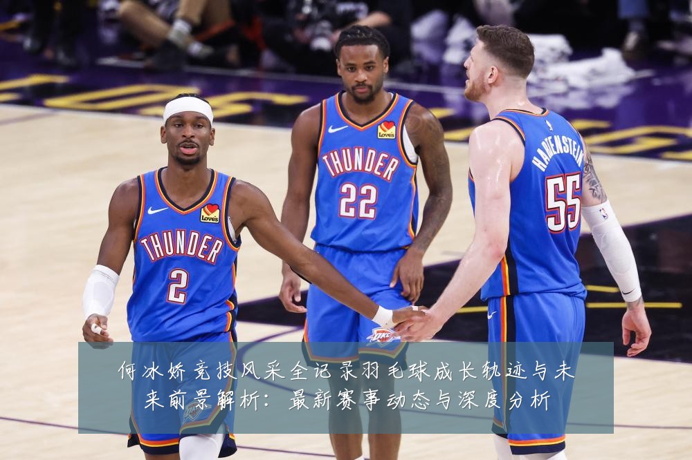 何冰娇竞技风采全记录羽毛球成长轨迹与未来前景解析:最新赛事动态与深度分析